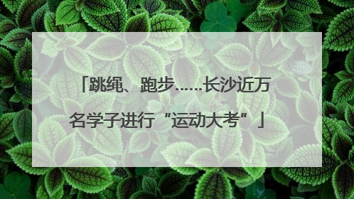 跳绳、跑步……长沙近万名学子进行“运动大考”