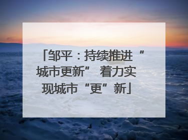 邹平：持续推进“城市更新” 着力实现城市“更”新
