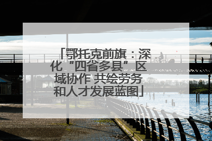鄂托克前旗：深化“四省多县”区域协作 共绘劳务和人才发展蓝图