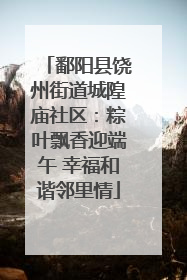 鄱阳县饶州街道城隍庙社区：粽叶飘香迎端午 幸福和谐邻里情