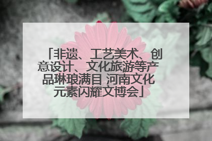 非遗、工艺美术、创意设计、文化旅游等产品琳琅满目 河南文化元素闪耀文博会