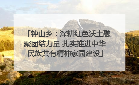 钟山乡：深耕红色沃土融聚团结力量 扎实推进中华民族共有精神家园建设
