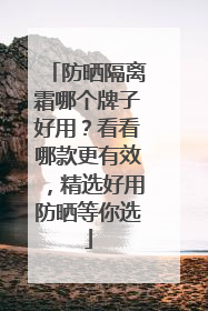 防晒隔离霜哪个牌子好用？看看哪款更有效，精选好用防晒等你选