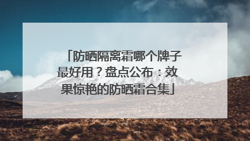 防晒隔离霜哪个牌子最好用？盘点公布：效果惊艳的防晒霜合集