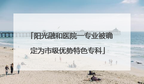 阳光融和医院一专业被确定为市级优势特色专科