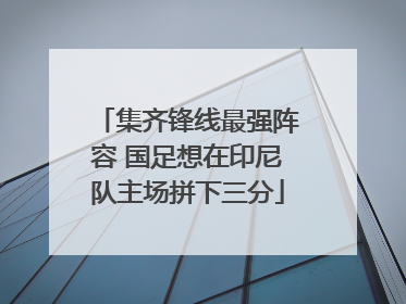集齐锋线最强阵容 国足想在印尼队主场拼下三分