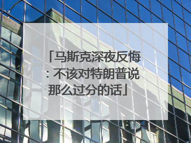 马斯克深夜反悔：不该对特朗普说那么过分的话