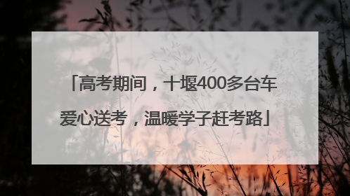 高考期间，十堰400多台车爱心送考，温暖学子赶考路