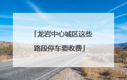 龙岩中心城区这些路段停车要收费