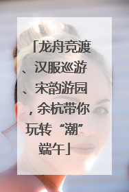 龙舟竞渡、汉服巡游、宋韵游园，余杭带你玩转“潮”端午