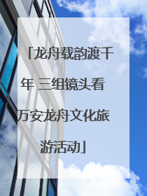 龙舟载韵渡千年 三组镜头看万安龙舟文化旅游活动