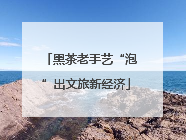 黑茶老手艺“泡”出文旅新经济