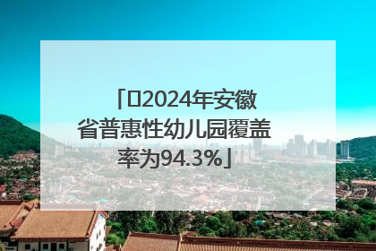 ﻿2024年安徽省普惠性幼儿园覆盖率为94.3%