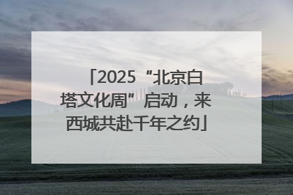 2025“北京白塔文化周”启动，来西城共赴千年之约