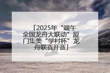 2025年“端午全国龙舟大联动”厦门集美“学村杯”龙舟联赛开赛