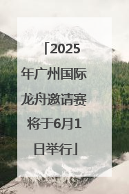 2025年广州国际龙舟邀请赛将于6月1日举行
