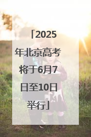 2025年北京高考将于6月7日至10日举行