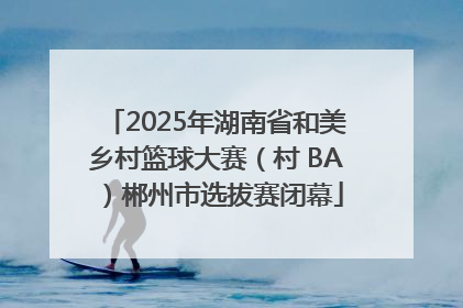 2025年湖南省和美乡村篮球大赛（村 BA）郴州市选拔赛闭幕