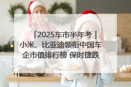 2025车市半年考｜小米、比亚迪领衔中国车企市值排行榜 保时捷跌出全球TOP10