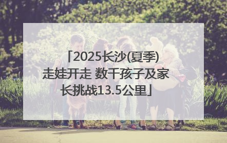 2025长沙(夏季)走娃开走 数千孩子及家长挑战13.5公里