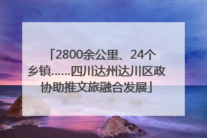 2800余公里、24个乡镇……四川达州达川区政协助推文旅融合发展