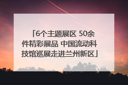 6个主题展区 50余件精彩展品 中国流动科技馆巡展走进兰州新区