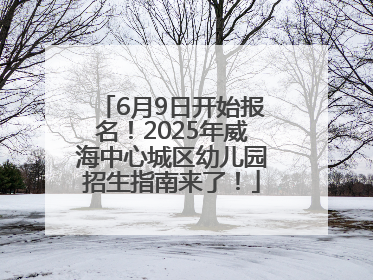 6月9日开始报名！2025年威海中心城区幼儿园招生指南来了！
